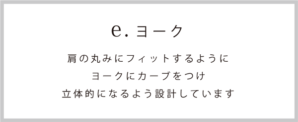 ヨーク：肩の丸みにフィットするようにヨークにカーブをつけ、立体的になるよう設計しています