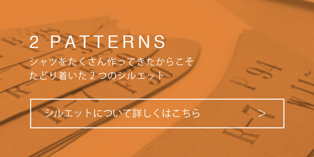 2 PATTERNS：シャツをたくさん作ってきたからこそたどり着いた2つのシルエット：シルエットについて詳しくはこちら