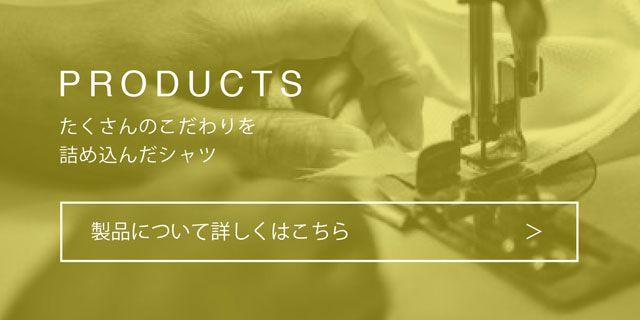 PRODUCTS：たくさんのこだわりを詰め込んだシャツ：製品について詳しくはこちら